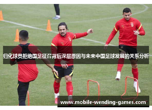 归化球员拒绝国足征召背后深层原因与未来中国足球发展的关系分析