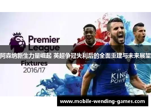 阿森纳新生力量崛起 英超争冠失利后的全面重建与未来展望