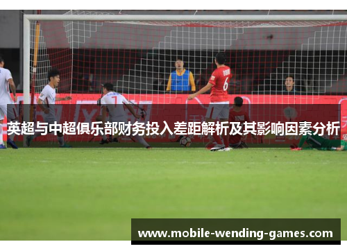 英超与中超俱乐部财务投入差距解析及其影响因素分析 英超与中超俱乐部财务投入差距解析及其影响因素分析